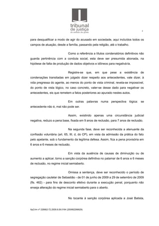 8
para desqualificar a modo de agir do acusado em sociedade, aqui incluídos todos os
campos de atuação, desde a família, passando pela religião, até o trabalho.
Como a referência a títulos condenatórios definitivos não
guarda pertinência com a conduta social, esta deve ser presumida abonada, na
hipótese de falta de produção de dados objetivos e idôneos para negativá-la.
Registre-se que, em que pese a existência de
condenações transitadas em julgado dizer respeito aos antecedentes, vale dizer, à
vida pregressa do agente, ao menos do ponto de vista criminal, revela-se impossível,
do ponto de vista lógico, no caso concreto, valer-se desse dado para negativar os
antecedentes, eis que remetem a fatos posteriores ao apurado nestes autos.
Em outras palavras numa perspectiva lógica: se
antecedente não é, mal não pode ser.
Assim, existindo apenas uma circunstância judicial
negativa, reduzo a pena base, fixada em 9 anos de reclusão, para 7 anos de reclusão.
Na segunda fase, deve ser reconhecida a atenuante da
confissão voluntária (art. 65, III, d, do CP), em vista da admissão da prática do fato
pelo apelante, sob o fundamento da legítima defesa. Assim, fica a pena provisória em
6 anos e 6 meses de reclusão.
Em vista da ausência de causas de diminuição ou de
aumento a aplicar, torno a sanção corpórea definitiva no patamar de 6 anos e 6 meses
de reclusão, no regime inicial semiaberto.
Omissa a sentença, deve ser reconhecido o período de
segregação cautelar de Sebastião - de 01 de junho de 2009 a 29 de setembro de 2009
(fls. 462) - para fins de desconto efetivo durante a execução penal, porquanto não
enseja alteração do regime inicial semiaberto para o aberto.
No tocante à sanção corpórea aplicada a José Batista,
ApCrim nº 226662-72.2009.8.09.0164 (200992266629)
 