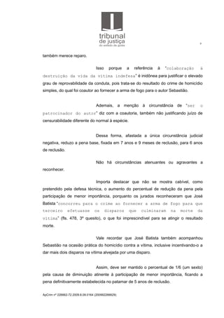 9
também merece reparo.
Isso porque a referência à “colaboração à
destruição da vida da vítima indefesa” é inidônea para justificar o elevado
grau de reprovabilidade da conduta, pois trata-se do resultado do crime de homicídio
simples, do qual foi coautor ao fornecer a arma de fogo para o autor Sebastião.
Ademais, a menção à circunstância de “ser o
patrocinador do autor” diz com a coautoria, também não justificando juízo de
censurabilidade diferente do normal à espécie.
Dessa forma, afastada a única circunstância judicial
negativa, reduzo a pena base, fixada em 7 anos e 9 meses de reclusão, para 6 anos
de reclusão.
Não há circunstâncias atenuantes ou agravantes a
reconhecer.
Importa destacar que não se mostra cabível, como
pretendido pela defesa técnica, o aumento do percentual de redução da pena pela
participação de menor importância, porquanto os jurados reconheceram que José
Batista “concorreu para o crime ao fornecer a arma de fogo para que
terceiro efetuasse os disparos que culminaram na morte da
vítima” (fls. 478, 3º quesito), o que foi imprescindível para se atingir o resultado
morte.
Vale recordar que José Batista também acompanhou
Sebastião na ocasião prática do homicídio contra a vítima, inclusive incentivando-o a
dar mais dois disparos na vítima alvejada por uma disparo.
Assim, deve ser mantido o percentual de 1/6 (um sexto)
pela causa de diminuição atinente à participação de menor importância, ficando a
pena definitivamente estabelecida no patamar de 5 anos de reclusão.
ApCrim nº 226662-72.2009.8.09.0164 (200992266629)
 