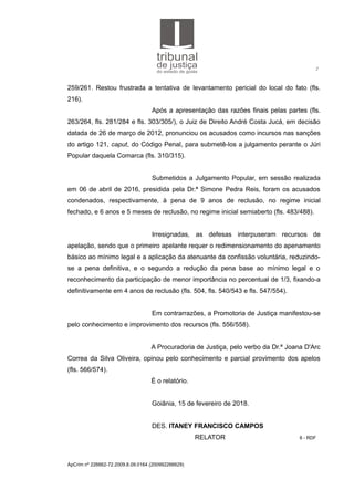 2
259/261. Restou frustrada a tentativa de levantamento pericial do local do fato (fls.
216).
Após a apresentação das razões finais pelas partes (fls.
263/264, fls. 281/284 e fls. 303/305/), o Juiz de Direito André Costa Jucá, em decisão
datada de 26 de março de 2012, pronunciou os acusados como incursos nas sanções
do artigo 121, caput, do Código Penal, para submetê-los a julgamento perante o Júri
Popular daquela Comarca (fls. 310/315).
Submetidos a Julgamento Popular, em sessão realizada
em 06 de abril de 2016, presidida pela Dr.ª Simone Pedra Reis, foram os acusados
condenados, respectivamente, à pena de 9 anos de reclusão, no regime inicial
fechado, e 6 anos e 5 meses de reclusão, no regime inicial semiaberto (fls. 483/488).
Irresignadas, as defesas interpuseram recursos de
apelação, sendo que o primeiro apelante requer o redimensionamento do apenamento
básico ao mínimo legal e a aplicação da atenuante da confissão voluntária, reduzindo-
se a pena definitiva, e o segundo a redução da pena base ao mínimo legal e o
reconhecimento da participação de menor importância no percentual de 1/3, fixando-a
definitivamente em 4 anos de reclusão (fls. 504, fls. 540/543 e fls. 547/554).
Em contrarrazões, a Promotoria de Justiça manifestou-se
pelo conhecimento e improvimento dos recursos (fls. 556/558).
A Procuradoria de Justiça, pelo verbo da Dr.ª Joana D'Arc
Correa da Silva Oliveira, opinou pelo conhecimento e parcial provimento dos apelos
(fls. 566/574).
É o relatório.
Goiânia, 15 de fevereiro de 2018.
DES. ITANEY FRANCISCO CAMPOS
RELATOR 8 - RDF
ApCrim nº 226662-72.2009.8.09.0164 (200992266629)
 