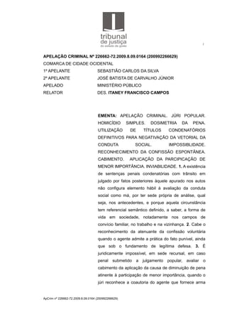 1
APELAÇÃO CRIMINAL Nº 226662-72.2009.8.09.0164 (200992266629)
COMARCA DE CIDADE OCIDENTAL
1º APELANTE SEBASTIÃO CARLOS DA SILVA
2º APELANTE JOSÉ BATISTA DE CARVALHO JÚNIOR
APELADO MINISTÉRIO PÚBLICO
RELATOR DES. ITANEY FRANCISCO CAMPOS
EMENTA: APELAÇÃO CRIMINAL. JÚRI POPULAR.
HOMICÍDIO SIMPLES. DOSIMETRIA DA PENA.
UTILIZAÇÃO DE TÍTULOS CONDENATÓRIOS
DEFINITIVOS PARA NEGATIVAÇÃO DA VETORIAL DA
CONDUTA SOCIAL. IMPOSSIBLIDADE.
RECONHECIMENTO DA CONFISSÃO ESPONTÂNEA.
CABIMENTO. APLICAÇÃO DA PARCIPICAÇÃO DE
MENOR IMPORTÂNCIA. INVIABILIDADE. 1. A existência
de sentenças penais condenatórias com trânsito em
julgado por fatos posteriores àquele apurado nos autos
não configura elemento hábil à avaliação da conduta
social como má, por ter sede própria de análise, qual
seja, nos antecedentes, e porque aquela circunstância
tem referencial semântico definido, a saber, a forma de
vida em sociedade, notadamente nos campos de
convício familiar, no trabalho e na vizinhança. 2. Cabe o
reconhecimento da atenuante da confissão voluntária
quando o agente admite a prática do fato punível, ainda
que sob o fundamento de legítima defesa. 3. É
juridicamente impossível, em sede recursal, em caso
penal submetido a julgamento popular, avaliar o
cabimento da aplicação da causa de diminuição de pena
atinente à participação de menor importância, quando o
júri reconhece a coautoria do agente que fornece arma
ApCrim nº 226662-72.2009.8.09.0164 (200992266629)
 