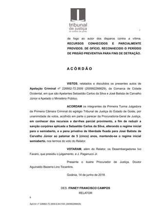 2
de fogo ao autor dos disparos contra a vítima.
RECURSOS CONHECIDOS E PARCIALMENTE
PROVIDOS. DE OFÍCIO, RECONHECIDO O PERÍODO
DE PRISÃO PREVENTIVA PARA FINS DE DETRAÇÃO.
A C Ó R D Ã O
VISTOS, relatados e discutidos os presentes autos de
Apelação Criminal nº 226662-72.2009 (200992266629), da Comarca de Cidade
Ocidental, em que são Apelantes Sebastião Carlos da Silva e José Batista de Carvalho
Júnior e Apelado o Ministério Público.
ACORDAM os integrantes da Primeira Turma Julgadora
da Primeira Câmara Criminal do egrégio Tribunal de Justiça do Estado de Goiás, por
unanimidade de votos, acolhido em parte o parecer da Procuradoria-Geral de Justiça,
em conhecer dos recursos e dar-lhes parcial provimento, a fim de reduzir a
sanção corpórea aplicada a Sebastião Carlos da Silva, alterando o regime inicial
para o semiaberto, e a pena privativa de liberdade fixada para José Batista de
Carvalho Júnior ao patamar de 5 (cinco) anos, mantendo-se o regime inicial
semiaberto, nos termos do voto do Relator.
VOTARAM, além do Relator, os Desembargadores Ivo
Favaro, que presidiu o julgamento, e J. Paganucci Jr.
Presente o ilustre Procurador de Justiça, Doutor
Aguinaldo Bezerra Lino Tocantins.
Goiânia, 14 de junho de 2018.
DES. ITANEY FRANCISCO CAMPOS
RELATOR
8
ApCrim nº 226662-72.2009.8.09.0164 (200992266629)
 