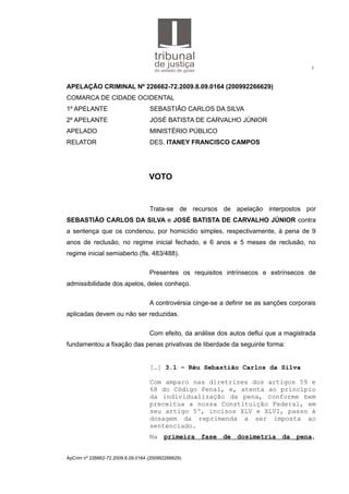 3
APELAÇÃO CRIMINAL Nº 226662-72.2009.8.09.0164 (200992266629)
COMARCA DE CIDADE OCIDENTAL
1º APELANTE SEBASTIÃO CARLOS DA SILVA
2º APELANTE JOSÉ BATISTA DE CARVALHO JÚNIOR
APELADO MINISTÉRIO PÚBLICO
RELATOR DES. ITANEY FRANCISCO CAMPOS
VOTO
Trata-se de recursos de apelação interpostos por
SEBASTIÃO CARLOS DA SILVA e JOSÉ BATISTA DE CARVALHO JÚNIOR contra
a sentença que os condenou, por homicídio simples, respectivamente, à pena de 9
anos de reclusão, no regime inicial fechado, e 6 anos e 5 meses de reclusão, no
regime inicial semiaberto (fls. 483/488).
Presentes os requisitos intrínsecos e extrínsecos de
admissibilidade dos apelos, deles conheço.
A controvérsia cinge-se a definir se as sanções corporais
aplicadas devem ou não ser reduzidas.
Com efeito, da análise dos autos deflui que a magistrada
fundamentou a fixação das penas privativas de liberdade da seguinte forma:
[…] 3.1 – Réu Sebastião Carlos da Silva
Com amparo nas diretrizes dos artigos 59 e
68 do Código Penal, e, atenta ao princípio
da individualização da pena, conforme bem
preceitua a nossa Constituição Federal, em
seu artigo 5º, incisos XLV e XLVI, passo à
dosagem da reprimenda a ser imposta ao
sentenciado.
Na primeira fase de dosimetria da pena,
ApCrim nº 226662-72.2009.8.09.0164 (200992266629)
 