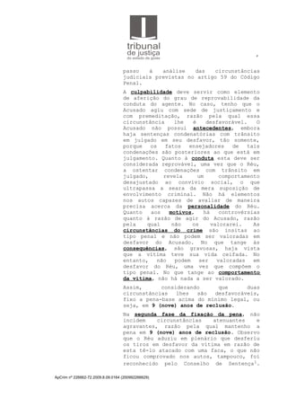4
passo à análise das circunstâncias
judiciais previstas no artigo 59 do Código
Penal.
A culpabilidade deve servir como elemento
de aferição do grau de reprovabilidade da
conduta do agente. No caso, tenho que o
Acusado agiu com sede de justiçamento e
com premeditação, razão pela qual essa
circunstância lhe é desfavorável. O
Acusado não possui antecedentes, embora
haja sentenças condenatórias com trânsito
em julgado em seu desfavor, tão somente,
porque os fatos ensejadores de tais
condenações são posteriores ao que está em
julgamento. Quanto à conduta esta deve ser
considerada reprovável, uma vez que o Réu,
a ostentar condenações com trânsito em
julgado, revela um comportamento
desajustado ao convívio social, o que
ultrapassa a seara da mera suposição de
envolvimento criminal. Não há elementos
nos autos capazes de avaliar de maneira
precisa acerca da personalidade do Réu.
Quanto aos motivos, há controvérsias
quanto à razão de agir do Acusado, razão
pela qual não os valorarei. As
circunstâncias do crime são ínsitas ao
tipo penal e não podem ser valoradas em
desfavor do Acusado. No que tange às
consequências, são gravosas, haja vista
que a vítima teve sua vida ceifada. No
entanto, não podem ser valoradas em
desfavor do Réu, uma vez que compõem o
tipo penal. No que tange ao comportamento
da vítima, não há nada a ser valorado.
Assim, considerando que duas
circunstâncias lhes são desfavoráveis,
fixo a pena-base acima do mínimo legal, ou
seja, em 9 (nove) anos de reclusão.
Na segunda fase da fixação da pena, não
incidem circunstâncias atenuantes e
agravantes, razão pela qual mantenho a
pena em 9 (nove) anos de reclusão. Observo
que o Réu aduziu em plenário que desferiu
os tiros em desfavor da vítima em razão de
esta tê-lo atacado com uma faca, o que não
ficou comprovado nos autos, tampouco, foi
reconhecido pelo Conselho de Sentença1.
ApCrim nº 226662-72.2009.8.09.0164 (200992266629)
 