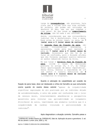 6
tange às consequências, são gravosas, haja
vista que a vítima teve sua vida ceifada.
No entanto, não podem ser valoradas em
desfavor do Réu, uma vez que compõem o
tipo penal. No que tange ao comportamento
da vítima, não há nada a ser valorado.
Assim, considerando que uma circunstância
judicial lhe é desfavorável, fixo a pena-
base acima do mínimo legal, ou seja, em 7
(sete) anos e 9 (nove) meses de reclusão.
Na segunda fase da fixação da pena, não
incidem circunstâncias atenuantes e
agravantes, razão pela qual mantenho a
pena em 7 (sete) anos e 9 (nove) meses de
reclusão. Acrescento que não há de se
falar em confissão, pois o Acusado afirmou
que não forneceu qualquer auxílio material
ao senhor Sebastião Carlos da Silva.
No que tange à terceira fase da fixação da
pena, incide a causa de diminuição
prevista no artigo 29, § 1º, do Código
Penal (participação de menor importância).
Desta feita, diminuo a reprimenda em 1/6
(um sexto) e torno-a definitiva em 6
(seis) anos e 5 (cinco) meses de reclusão
[…](negritos no original).
Quanto à valoração da culpabilidade por ocasião da
fixação da pena base, deve ser destacada a crítica de Carvalho ao que comumente
ocorre quando do exame dessa vetorial: “apesar da culpabilidade
significar reprovação do ato praticado por um indivíduo dotado
de autodeterminação, e esta não poder ser confundida com o juízo
de censura moral, invariavelmente abandona-se a perspectiva
garantista para vincular sua aplicabilidade ao julgamento
ético/moral do autor, legitimando uma anomalia jurídica que é a
culpabilidade de caráter vinculada à periculosidade do
indivíduo”1
.
Após diagnosticar a situação corrente, Carvalho passa a
1
CARVALHO, Amilton Bueno de; CARVALHO, Salo de. Aplicação da pena e garantismo. 3. ed.
Rio de Janeiro: Lumen Juris, 2004, p. 45.
ApCrim nº 226662-72.2009.8.09.0164 (200992266629)
 