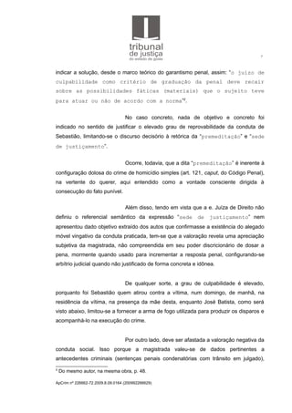 7
indicar a solução, desde o marco teórico do garantismo penal, assim: “o juízo de
culpabilidade como critério de graduação da penal deve recair
sobre as possibilidades fáticas (materiais) que o sujeito teve
para atuar ou não de acordo com a norma”2
.
No caso concreto, nada de objetivo e concreto foi
indicado no sentido de justificar o elevado grau de reprovabilidade da conduta de
Sebastião, limitando-se o discurso decisório à retórica da “premeditação” e “sede
de justiçamento”.
Ocorre, todavia, que a dita “premeditação” é inerente à
configuração dolosa do crime de homicídio simples (art. 121, caput, do Código Penal),
na vertente do querer, aqui entendido como a vontade consciente dirigida à
consecução do fato punível.
Além disso, tendo em vista que a e. Juíza de Direito não
definiu o referencial semântico da expressão “sede de justiçamento” nem
apresentou dado objetivo extraído dos autos que confirmasse a existência do alegado
móvel vingativo da conduta praticada, tem-se que a valoração revela uma apreciação
subjetiva da magistrada, não compreendida em seu poder discricionário de dosar a
pena, mormente quando usado para incrementar a resposta penal, configurando-se
arbítrio judicial quando não justificado de forma concreta e idônea.
De qualquer sorte, a grau de culpabilidade é elevado,
porquanto foi Sebastião quem atirou contra a vítima, num domingo, de manhã, na
residência da vítima, na presença da mãe desta, enquanto José Batista, como será
visto abaixo, limitou-se a fornecer a arma de fogo utilizada para produzir os disparos e
acompanhá-lo na execução do crime.
Por outro lado, deve ser afastada a valoração negativa da
conduta social. Isso porque a magistrada valeu-se de dados pertinentes a
antecedentes criminais (sentenças penais condenatórias com trânsito em julgado),
2
Do mesmo autor, na mesma obra, p. 48.
ApCrim nº 226662-72.2009.8.09.0164 (200992266629)
 