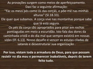 As provações surgem como meios de aperfeiçoamento.
                    Davi faz a seguinte afirmação:
   "Faz os meus pés como os das corças, e põe-me nas minhas
                          alturas" (Sl.18.33).
Ele quer que subamos. A corça vive nas montanhas porque sabe
                          que lá está segura.
      Os pés da corça são apropriados para pisar em rochas
     pontiagudas em meio a escuridão. Isto fala das dores da
  caminhada cristã e do dia mal que sempre existirá em nossas
   vidas (Ef. 6.13). Nosso desafio é vencer as astutas ciladas de
              satanás e desestruturar sua organização .

 Por isso, vistam toda a armadura de Deus, para que possam
resistir no dia mau e permanecer inabaláveis, depois de terem
                          feito tudo.
 