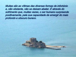 Muitas são as vítimas das diversas formas de infortúnio
e, não obstante, não se deixam abater. É através do
sofrimento que, muitas vezes, o ser humano surpreende
positivamente, pela sua capacidade de emergir do mais
profundo e obscuro buraco.
 