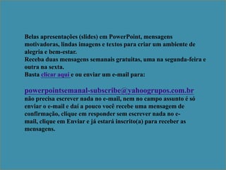 Belas apresentações (slides) em PowerPoint, mensagens
motivadoras, lindas imagens e textos para criar um ambiente de
alegria e bem-estar.
Receba duas mensagens semanais gratuitas, uma na segunda-feira e
outra na sexta.
Basta clicar aqui e ou enviar um e-mail para:

powerpointsemanal-subscribe@yahoogrupos.com.br
não precisa escrever nada no e-mail, nem no campo assunto é só
enviar o e-mail e daí a pouco você recebe uma mensagem de
confirmação, clique em responder sem escrever nada no e-
mail, clique em Enviar e já estará inscrito(a) para receber as
mensagens.
 