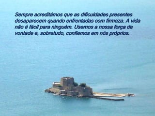 Sempre acreditámos que as dificuldades presentes
desaparecem quando enfrentadas com firmeza. A vida
não é fácil para ninguém. Usemos a nossa força de
vontade e, sobretudo, confiemos em nós próprios.
 
