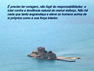 É preciso ter coragem, não fugir às responsabilidades e
lutar contra a tendência natural do menor esforço. Não há
nada que tanto engrandeça e eleve os homens acima de
si próprios como a sua força interior.
 