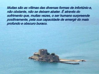 Muitas são as vítimas das diversas formas de infortúnio e,
não obstante, não se deixam abater. É através do
sofrimento que, muitas vezes, o ser humano surpreende
positivamente, pela sua capacidade de emergir do mais
profundo e obscuro buraco.
 