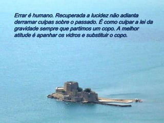 Errar é humano. Recuperada a lucidez não adianta
derramar culpas sobre o passado. É como culpar a lei da
gravidade sempre que partimos um copo. A melhor
atitude é apanhar os vidros e substituir o copo.
 