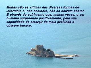 Muitas são as vítimas das diversas formas de
infortúnio e, não obstante, não se deixam abater.
É através do sofrimento que, muitas vezes, o ser
humano surpreende positivamente, pela sua
capacidade de emergir do mais profundo e
obscuro buraco.
 