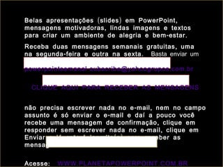 Belas apresentações ( slides ) em PowerPoint ,
mensagens motivadoras , lindas imagens e textos
para criar um ambiente de alegria e bem - estar .
Receba duas mensagens semanais gratuitas , uma
na segunda - feira e outra na sexta . Basta enviar um
e-mail para:
powerpointsemanal - subscribe@yahoogrupos . com . br


  CLIQUE AQUI PARA RECEBER AS MENSAGENS


não precisa escrever nada no e - mail , nem no campo
assunto é só enviar o e - mail e daí a pouco você
recebe uma mensagem de confirmação , clique em
responder sem escrever nada no e - mail , clique em
Enviar e já estará inscrito ( a ) para receber as
mensagens .


Acesse :   WWW . PLANETAPOWERPOINT . COM . BR
 