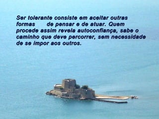 Ser tolerante consiste em aceitar outras
formas     de pensar e de atuar. Quem
procede assim revela autoconfiança, sabe o
caminho que deve percorrer, sem necessidade
de se impor aos outros.
 