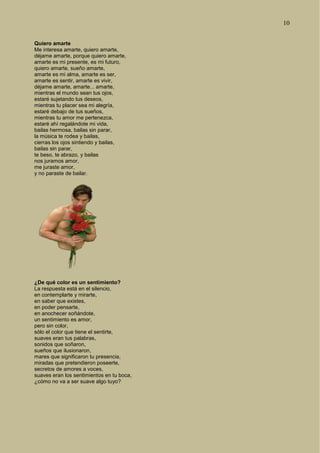 10
Quiero amarte
Me interesa amarte, quiero amarte,
déjame amarte, porque quiero amarte,
amarte es mi presente, es mi futuro,
quiero amarte, sueño amarte,
amarte es mi alma, amarte es ser,
amarte es sentir, amarte es vivir,
déjame amarte, amarte... amarte,
mientras el mundo sean tus ojos,
estaré sujetando tus deseos,
mientras tu placer sea mi alegría,
estaré debajo de tus sueños,
mientras tu amor me pertenezca,
estaré ahí regalándote mi vida,
bailas hermosa, bailas sin parar,
la música te rodea y bailas,
cierras los ojos sintiendo y bailas,
bailas sin parar,
te beso, te abrazo, y bailas
nos juramos amor,
me juraste amor,
y no paraste de bailar.
¿De qué color es un sentimiento?
La respuesta está en el silencio,
en contemplarte y mirarte,
en saber que existes,
en poder pensarte,
en anochecer soñándote,
un sentimiento es amor,
pero sin color,
sólo el color que tiene el sentirte,
suaves eran tus palabras,
sonidos que soñaron,
sueños que ilusionaron,
mares que significaron tu presencia,
miradas que pretendieron poseerte,
secretos de amores a voces,
suaves eran los sentimientos en tu boca,
¿cómo no va a ser suave algo tuyo?
 