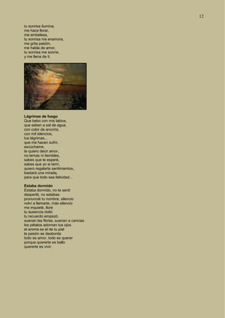 12
tu sonrisa ilumina,
me hace llorar,
me embelesa,
tu sonrisa me enamora,
me grita pasión,
me habla de amor,
tu sonrisa me sonríe,
y me llena de ti.
Lágrimas de fuego
Que bebo con mis labios,
que saben a sal de agua,
con color de arcoíris,
con mil silencios,
tus lágrimas...
que me hacen sufrir,
escúchame,
te quiero decir amor,
no temas ni tiembles,
sabes que te esperé,
sabes que yo si temí,
quiero regalarte sentimientos,
bastará una mirada,
para que todo sea felicidad...
Estaba dormido
Estaba dormido, no te sentí
desperté, no estabas
pronuncié tu nombre, silencio
volví a llamarte, más silencio
me inquieté, lloré
tu ausencia dolió
tu recuerdo empezó.
suenan las flores, suenan a caricias
los pétalos adornan tus ojos
el aroma es el de tu piel
la pasión se desborda
todo es amor, todo es querer
porque quererte es bello
quererte es vivir.
 