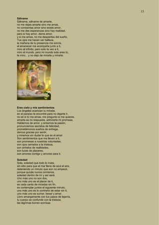 15
Sálvame
Sálvame, sálvame de amarte,
no me dejes amarte sino me amas,
no consientas amor sino existe amor,
no me des esperanzas sino hay realidad,
pero si hay amor, dame amor,
y si me amas, no me despiertes del sueño,
Tus ojos me hacen ver belleza,
la mañana de tu presencia me sonríe,
el amanecer me acompaña junto a ti,
miro al infinito, pero solo te veo a ti,
miro el mundo, pero mi mundo solo eres tú,
te miro... y no dejo de mirarte y mirarte.
Eres cielo y mis sentimientos
Los ángeles acarician tu mirada,
en el paraíso te encontré para no dejarte ir,
no sé si tú me amas, me pregunto si me quieres,
amarte es mi respuesta, admirarte mi promesa,
Hablemos de amor, y sintamos la pasión,
pronunciemos secretos de felicidad,
prometámonos sueños de entrega,
demos gracias por sentir,
y miremos sin dudar lo que es el amar.
Son sentimientos que me llevan a ti,
son promesas a nuestras voluntades,
son ojos cerrados a la tristeza,
son anhelos de realidades,
son luces de placeres,
son amores contigo y amores para ti.
Soledad
Sola, soledad que todo lo mata,
sin sitio para que el mar llene de azul el aire,
deteniendo un minuto que aún no empezó,
porque quizás nunca comience,
soledad dentro de mí y así será.
Uno más uno no son dos,
uno más uno es el placer de ti,
es cada canto de miradas sin fin,
es contemplar juntos el siguiente minuto,
uno más uno es lo contrario de estar sin ti,
uno más uno es sumar, besar y amar.
Lloro amargamente con tus pasos de lejanía,
tu cuerpo se confunde con la tristeza,
las lágrimas borran sonrisas
 