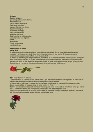 19
Amistad
Es algo tan puro,
que solo puede vivir en el alma.
Amistad es vivir
con la misma esperanza.
Es ir hacia el amigo
cuando el amigo nos llama.
Es sentir la alegría,
es sentir la nostalgia.
Es curar una herida,
es aliviar una llaga.
Es pronunciar la palabra dulce,
es comprender una lágrima.
En fin,
Amistad es:
Fundir en una sola,
nuestras almas.
Reflexiones de amor
Sería fácil
Si solamente con llorar se remediaran los problemas, sería fácil. Sin en cada lágrima se fueran las
nostalgia y la tristeza, será fácil. Si con dormir cambiara todo en una noche. Si al despertar ya no
existieran los reproches, sería fácil. vivir, oh, sería fácil.
Si doliera el desamor y del amigo la traición, serial fácil. Si se pudiera detener el tiempo y nunca envejecer
sería fácil. Pero no es fácil ya lo vez, sentimos todo y no podemos evitarlo. Hemos nacido por amor casi
siempre por amor es que lloramos. No es nada fácil si se tiene sentimiento, porque la vida no es como un
libro de cuento y el que no siente su dolor es por una razón porque está muerto.
Sólo para el amor de mi vida.
Que maravilloso es saber que Dios creó el amor...que maravilloso es saber que llegaste a mi vida, que al
hacerlo despertaste en mí el más hermoso sentimiento que es el Amor.
Un Amor que es sólo para ti...porque es como el agua cristalina de un manantial, la cual es pura y en
donde puedo reflejar mi corazón lleno de amor por ti...Te Amo.
Te Amo por tantas razones que la arena del mar se queda corta comparado al tamaño del amor que siento
por ti...Un Amor que Dios nos ha regalado para que día tras día le hagamos vivir.
Hay corazón que hermoso es el Amor cuando éste se comparte contigo. Ámame sin reparos y disfruta del
latir de mi corazón que está repleto del más puro y dulce amor.
 