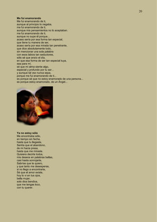 20
Me fui enamorando
Me fui enamorando de ti,
aunque al principio lo negaba,
me fui enamorando de ti,
aunque mis pensamientos no lo aceptaban.
me fui enamorando de ti,
aunque no supe él porque...
acaso sería por esa forma tan especial,
que tiene tu manera de ser,
acaso sería por esa mirada tan penetrante,
que dice absolutamente todo,
sin mencionar una sola palabra
con esos labios tan seductores,
sólo sé que ansío el día,
en que esa forma de ser tan especial tuya,
sea para mí.
sé que mi alma siente algo,
especial y profundo por tu ser...
y aunque tal vez nunca sepa,
porque me fui enamorando de ti...
es porque sé que no estoy enamorado de una persona...
es porque estoy enamorado, de un Ángel...
Ya no estoy sólo
Me encontraba sólo,
en tiempo sin fecha,
hasta que tu llegaste,
Sentía que el abandono,
de mi hacia presa,
hasta que me miraste.
Quisiera decirte todos,
mis deseos en palabras bellas,
casi hasta sonrojarte,
Sabrías que te quiero,
y que tanto me desesperas,
si no llego a encontrarte,
Sé que el amor existe,
hoy lo vi en tus ojos,
bella mujer,
solo dios bendice,
que me tengas loco,
con tu querer.
 