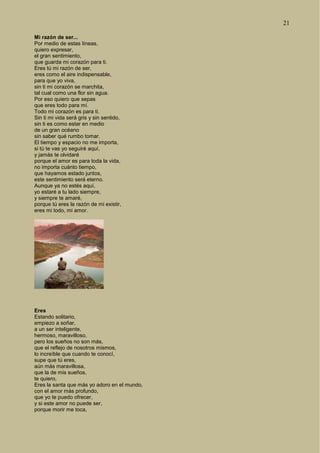 21
Mi razón de ser...
Por medio de estas líneas,
quiero expresar,
el gran sentimiento,
que guarda mi corazón para ti.
Eres tú mi razón de ser,
eres como el aire indispensable,
para que yo viva,
sin ti mi corazón se marchita,
tal cual como una flor sin agua.
Por eso quiero que sepas
que eres todo para mí.
Todo mi corazón es para ti.
Sin ti mi vida será gris y sin sentido,
sin ti es como estar en medio
de un gran océano
sin saber qué rumbo tomar.
El tiempo y espacio no me importa,
si tú te vas yo seguiré aquí,
y jamás te olvidaré
porque el amor es para toda la vida,
no importa cuánto tiempo,
que hayamos estado juntos,
este sentimiento será eterno.
Aunque ya no estés aquí,
yo estaré a tu lado siempre,
y siempre te amaré,
porque tú eres la razón de mi existir,
eres mi todo, mi amor.
Eres
Estando solitario,
empiezo a soñar,
a un ser inteligente,
hermoso, maravilloso,
pero los sueños no son más,
que el reflejo de nosotros mismos,
lo increíble que cuando te conocí,
supe que tú eres,
aún más maravillosa,
que la de mis sueños,
te quiero,
Eres la santa que más yo adoro en el mundo,
con el amor más profundo,
que yo te puedo ofrecer,
y si este amor no puede ser,
porque morir me toca,
 