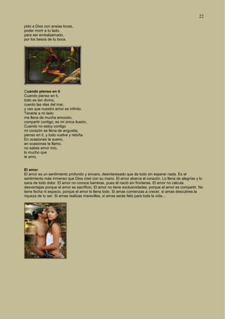22
pido a Dios con ansias locas,
poder morir a tu lado,
para ser embalsamado,
por los besos de tu boca.
Cuando pienso en ti
Cuando pienso en ti,
todo es tan divino,
cuento las olas del mar,
y veo que nuestro amor es infinito.
Tenerte a mi lado
me llena de mucha emoción,
compartir contigo, es mi única ilusión,
Cuando no estoy contigo
mi corazón se llena de angustia,
pienso en ti, y todo vuelve y retoña.
En ocasiones te sueno,
en ocasiones te llamo,
no sabes amor mío,
lo mucho que
te amo,
El amor
El amor es un sentimiento profundo y sincero, desinteresado que da todo sin esperar nada. Es el
sentimiento más inmenso que Dios creó con su mano. El amor abarca el corazón. Lo llena de alegrías y lo
sana de todo dolor. El amor no conoce barreras, pues él nació sin fronteras. El amor no calcula
desventajas porque el amor es sacrificio. El amor no tiene exclusividades, porque el amor es compartir. No
tiene fecha ni espacio, porque el amor lo llena todo. Si amas comienzas a crecer, si amas descubres la
riqueza de tu ser. Si amas realizas maravillas, si amas serás feliz para toda la vida...
 