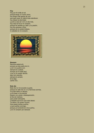 23
Hoy
Hoy por fin brilla el sol,
porque tengo un nuevo amor,
hoy tengo más ganas de vivir
que ayer pues no habrá triste atardecer,
hoy deseo la eternidad,
y junto a ese ser vivir un día más,
hoy nace la fe en mi corazón,
porque he sentido su calor y su pasión,
hoy doy gracias a Dios
porque ya no existe tristeza,
ni soledad en mi corazón.
Siempre
Siempre estaré ahí,
porque ya eres parte de mí,
y sin ti no podría vivir,
siempre te cuidaré,
aunque ya no esté aquí,
y por si no puedo decirlo,
aquí te lo escribo,
siempre te amaré,
te lo digo,
cariño mío.
Este día
Este día no me acuesto a gusto,
porque en este día no vi tu hermosa sonrisa,
no pude darte un abrazo,
no te bese ni te acaricié.
Espero con ansia y desesperación,
el día de mañana,
para poder abrazarte,
o besarte que es lo que más deseo.
Te adoro y te quiero mucho.
Que pases dulces sueños,
y que sueñes conmigo,
porque yo te tendré en mis sueños,
y en mi corazón por siempre.
 