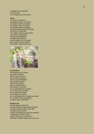 25
re regalaría mis pasiones,
pero me callo,
y no te digo que moriría por ti...
Viviré
Viviré por ti, viviré en ti,
tus palabras serán mi música,
tus deseos serán mis sueños,
tus sueños serán mi refugio,
tus placeres serán mis gozos,
tus sentimientos serán mis metas,
viviré en ti, te haré feliz.
Tú lo sabes, sabes que te siento,
que quiero acompañarte,
que necesito abrazarte,
tú sabes que te pienso,
que te imagino en mis brazos,
que tú eres mi único destino,
tú lo sabes, sabes que te amo.
Envuélveme
Envuélveme en tu cuerpo
que quiero soñarte,
dame cada trozo de ti
que necesito poseerte,
recorre mis sentimientos
que necesito sentirte,
haz de mí tu deseo,
pues mi deseo eres tú.
Me bañas en tu ternura,
es una sensación de quererte,
es un recuerdo de tenerte,
es un sueño de besarte,
es un deseo de mirarte,
es un sentimiento de no dejar de amarte,
es no querer dejar de pensarte,
es darte, darte.. darte todo.
Nuestro día,
Cuando llegue nuestro día,
en el que estemos solos para sentirnos,
cuando nuestros sueños sean días
y nuestros días sueños,
cuando no pueda otra cosa que quererte,
y declararte mi sentir infinito,
cuando sea tuyo, y tú seas mía,
entonces no habrá nada más que tú y yo.
 