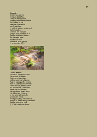 27
Encontré
Por fin te encontré,
después de soñar,
después de esperarte,
por fin puse nombre al amor,
caricias en mi piel,
besos en mis labios,
por fin exististe,
y fuiste tú a quien amo y amé.
Bate mis alas,
encierra mis tristezas,
porque no quiero salir de ti,
porque mi mundo eres tú,
no me dejes volar,
enciérrame en ti,
atrápame en tu cuerpo,
y no permitas el fin.
Acuna mi vida
Acuna mi vida y abrázame,
te necesito, te suplico,
te imploro, te preciso,
rodéame de ti, protégeme,
haz de tus segundos mi aire,
haz de tus besos mi alimento,
dame mi vida, dame tu amor.
En ti confío, en ti descanso
por ti vivo, por ti muero
para ti siento, para ti sonrío
sin ti lloro, sin ti muero
a ti te amo, a ti te siento
gracias a ti existo.
Contigo sueño y me enamoro,
porque tú eres sueño y todo amor,
porque mi vida es tuya,
y mi felicidad te pertenece.
 