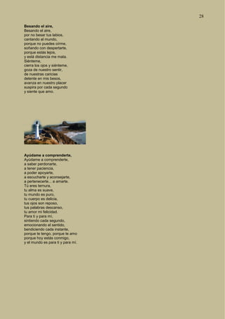 28
Besando el aire,
Besando el aire,
por no besar tus labios,
cantando al mundo,
porque no puedes oírme,
soñando con despertarte,
porque estás lejos,
y está distancia me mata.
Siénteme,
cierra los ojos y siénteme,
goza de nuestro sentir,
de nuestras caricias
detente en mis besos,
avanza en nuestro placer
suspira por cada segundo
y siente que amo.
Ayúdame a comprenderte,
Ayúdame a comprenderte,
a saber perdonarte,
a tener paciencia,
a poder apoyarte,
a escucharte y aconsejarte,
a pertenecerte... a amarte.
Tú eres ternura,
tu alma es suave,
tu mundo es puro,
tu cuerpo es delicia,
tus ojos son reposo,
tus palabras descanso,
tu amor mi felicidad.
Para ti y para mí,
sintiendo cada segundo,
emocionando el sentido,
bendiciendo cada instante,
porque te tengo, porque te amo
porque hoy estás conmigo,
y el mundo es para ti y para mí.
 