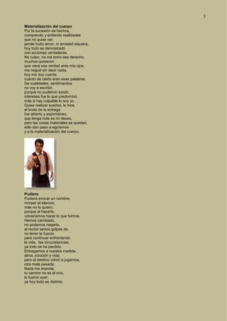 3
Materialización del cuerpo
Por la sucesión de hechos,
comprendo y entiendo realidades
que no quise ver,
jamás hubo amor, ni amistad siquiera,
hoy todo es demostrado
con acciones verdaderas.
No culpo, no me tomo ese derecho,
muchos quisieron
que viera esa verdad ante mis ojos,
me negué sin decir nada,
hoy me doy cuenta
cuanto de cierto eran esas palabras.
De cualidades, sentimientos
no voy a escribir,
porque no pudieron existir,
intereses fue lo que predominó,
más si hay culpable lo soy yo.
Quise realizar sueños, lo hice,
el brote de la entrega
fue abierto y espontáneo,
que tenga más es mi deseo,
pero las cosas materiales se quedan,
sólo dan paso a egoísmos
y a la materialización del cuerpo.
Pudiera
Pudiera evocar un nombre,
romper el silencio,
más no lo quiero,
porque al hacerlo,
volveríamos hacer lo que fuimos.
Hemos cambiado,
no podemos negarlo,
al recibir tantos golpes de,
no tener la fuerza
para continuar enfrentando
la vida, las circunstancias,
ya todo se ha perdido.
Entregamos a nuestra medida,
alma, corazón y vida,
pero el destino volvió a jugarnos,
otra mala pasada.
Nada me importa,
tu camino no es el mío,
lo fueron ayer,
ya hoy todo es distinto.
 