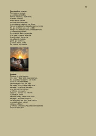 30
Por nuestros errores,
Por nuestros errores,
y nuestras vanidades,
hemos inmolado y maltratado,
nuestros cuerpos.
Por nuestras vilezas
abrimos paso al pecado
y por nuestras palabras mal dichas
hemos llenado de heridas algunos momentos.
Sé que tenemos que pedir perdón,
Porque nos damos cuenta nuestras bajezas
y nuestras vergüenzas,
por nuestros pecados carnales,
y se hace incurable la herida
la abrimos sin clemencia
de actuar sin medida,
por lo que sentimos,
y damos rienda suelta
sin control , sin medida.
Escapar
Escapar de esta realidad,
irme lejos y dejar atrás los problemas,
las angustias, los dolores y el llanto
quizá no solucione nada
yéndome pero creo que sólo
así dejaré un poco este dolor atrás....
escapar....irme lejos, bien lejos
y no regresar nunca más,
y volver a comenzar...
escapar... aunque sea cobarde
quiero huir, correr,
sentirme libre y comenzar a soñar...
escapar y recuperar un poco
de la felicidad que perdí en el camino
y necesito volver a tener
escapar del dolor
y volver a empezar aunque no sea lo correcto
empezar de nuevo.
 