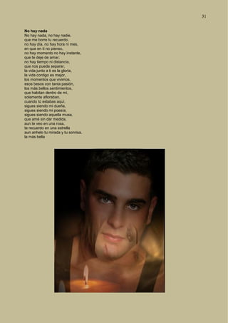 31
No hay nada
No hay nada, no hay nadie,
que me borre tu recuerdo,
no hay día, no hay hora ni mes,
en que en ti no pienso,
no hay momento no hay instante,
que te deje de amar,
no hay tiempo ni distancia,
que nos pueda separar,
la vida junto a ti es la gloria,
la vida contigo es mejor,
los momentos que vivimos,
esos besos con tanta pasión,
los más bellos sentimientos,
que habitan dentro de mí,
solamente afloraban,
cuando tú estabas aquí,
sigues siendo mi dueña,
sigues siendo mi poesía,
sigues siendo aquella musa,
que amé sin dar medida,
aun te veo en una rosa,
te recuerdo en una estrella
aun anhelo tu mirada y tu sonrisa,
la más bella
 