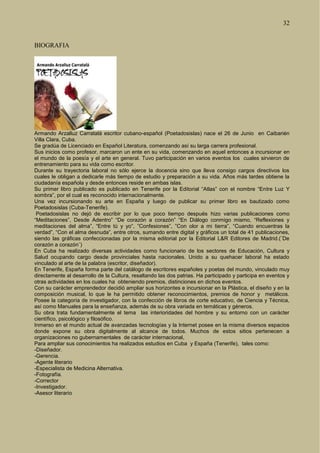 32
BIOGRAFIA
Armando Arzalluz Carratalá escritor cubano-español (Poetadosislas) nace el 26 de Junio en Caibarién
Villa Clara, Cuba.
Se gradúa de Licenciado en Español Literatura, comenzando así su larga carrera profesional.
Sus inicios como profesor, marcaron un ente en su vida, comenzando en aquel entonces a incursionar en
el mundo de la poesía y el arte en general. Tuvo participación en varios eventos los cuales sirvieron de
entrenamiento para su vida como escritor.
Durante su trayectoria laboral no sólo ejerce la docencia sino que lleva consigo cargos directivos los
cuales le obligan a dedicarle más tiempo de estudio y preparación a su vida. Años más tardes obtiene la
ciudadanía española y desde entonces reside en ambas islas.
Su primer libro publicado es publicado en Tenerife por la Editorial “Atlas” con el nombre “Entre Luz Y
sombra”, por el cual es reconocido internacionalmente.
Una vez incursionando su arte en España y luego de publicar su primer libro es bautizado como
Poetadosislas (Cuba-Tenerife).
Poetadosislas no dejó de escribir por lo que poco tiempo después hizo varias publicaciones como
“Meditaciones”, Desde Adentro” “De corazón a corazón” “En Diálogo conmigo mismo, “Reflexiones y
meditaciones del alma”, “Entre tú y yo”, ”Confesiones”, ”Con olor a mi tierra”, “Cuando encuentras la
verdad”, “Con el alma desnuda”, entre otros, sumando entre digital y gráficos un total de 41 publicaciones,
siendo las gráficas confeccionadas por la misma editorial por la Editorial L&R Editores de Madrid.(¨De
corazón a corazón¨)
En Cuba ha realizado diversas actividades como funcionario de los sectores de Educación, Cultura y
Salud ocupando cargo desde provinciales hasta nacionales. Unido a su quehacer laboral ha estado
vinculado al arte de la palabra (escritor, diseñador).
En Tenerife, España forma parte del catálogo de escritores españoles y poetas del mundo, vinculado muy
directamente al desarrollo de la Cultura, resaltando las dos patrias. Ha participado y participa en eventos y
otras actividades en los cuales ha obteniendo premios, distinciones en dichos eventos.
Con su carácter emprendedor decidió ampliar sus horizontes e incursionar en la Plástica, el diseño y en la
composición musical, lo que le ha permitido obtener reconocimientos, premios de honor y metálicos.
Posee la categoría de investigador, con la confección de libros de corte educativo, de Ciencia y Técnica,
así como Manuales para la enseñanza, además de su obra variada en temáticas y géneros.
Su obra trata fundamentalmente el tema las interioridades del hombre y su entorno con un carácter
científico, psicológico y filosófico.
Inmerso en el mundo actual de avanzadas tecnologías y la Internet posee en la misma diversos espacios
donde expone su obra digitalmente al alcance de todos. Muchos de estos sitios pertenecen a
organizaciones no gubernamentales de carácter internacional,
Para ampliar sus conocimientos ha realizados estudios en Cuba y España (Tenerife), tales como:
-Diseñador.
-Gerencia.
-Agente literario
-Especialista de Medicina Alternativa.
-Fotografía.
-Corrector
-Investigador.
-Asesor literario
 