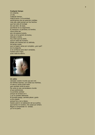 4
Cualquier tiempo
Un instante,
un día,
cualquier tiempo,
mata al amor y a la amistad,
sentimientos que se parecían creíbles,
más sólo cabe pensar por los hechos,
que han sido el montaje
de una obra de esas,
que llevan en su argumento,
lo mezquino, lo perverso, la mentira.
cómo pudo ser,
aún me parece incierto,
más no oí la opinión de tantos,
disculpo a todos,
hoy creer que es cierto,
que en cada ser humano,
existe una mezcla aún no definida,
de tantas cosas,
que no logran verse por completo, ¿por qué?
es mi pregunta,
si di confianza para decir verdades,
hubiera sido mejor,
pues nada es eterno.
Un adiós
Llenaste nuestro mundo que así creí,
de infinitas espinas, con todas tus mentiras,
mi alma a veces sintió dolor,
pero también sintió la pena.
De verte en ese carnavalesco mundo
al que perteneces,
no pondrás cambiar
porque se enraizó en ti
y ya no puedes detenerte,
le tomaste apego, sentiste placer, gusto
a él te ataste,
porque fue y es tu deseo.
Quiero para ti, la realización de tus sueños,
que borres mi nombre, mis cosas por entero.
llegué a comprender mi verdad,
ya no te quiero.
 