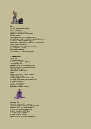 5
Hoy
Hoy has llegado a mi mente,
no voy a negarlo,
sin acto de reproche obro,
al pensar que nuestro reencuentro,
no valía la pena,
más quise convencerme por mi mismo
una razón que muchos quisieron que comprendiera,
en ti nunca hubo sinceridad alguna,
sentimientos mezquinos habitaban en tus adentros,
libre te entrego el camino,
para que seas de la sustancia verdadera
que está en tus adentros,
más no sé qué siento,
todo respecto a ti me es indiferente.
El día se repite
Un día dije,
en un breve poema,
nadie puede predecir el futuro.
Llegaron de nuevo,
palabras dichas en un mes de agosto,
sólo que esta vez no guardé silencios,
mirándote a los ojos,
sin reservas, sin rencores.
Ve allí,
donde crees que no existen espinas
para ti, y es tu deseo.
Tal vez como te comportaste un día,
a quien le entregaste todo en vía pública,
no existen rencores,
por todo lo que sabes,
quiero para ti y por ti,
la realización de tus sueños.
Entre los dos
Me quejo; pero no pido consuelo,
hago que la noche me cubra con su manto,
por sentir hacia sol cierto despecho,
se me colma el alma melancólica,
también muestro mis heridas,
he hecho decir tu nombre
en miles de ecos extraños,
porque el sentir no estuvo nunca en ti.
 