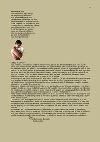 6
Marcaste mi vida
Marcaste mi vida a tus antojos,
por el egoísmo y la codicia,
en lo material se pierde todo,
hasta la visión sentimental del alma.
Se va generando la ansiedad de más
lo que conduce a la perdición del alma,
y nos conduce a instantes sin valores,
porque la materia no lo es todo.
El mal de hoy que has hecho,
puede ser el tuyo en el futuro,
entonces comprenderás razones
que será demasiado tarde
para el arrepentimiento.
Carta a mi Corazón
Hola corazón, ¿cómo estás? Está bien no respondas, sé que mal. Pero entiende que yo nada puedo
hacer, todo esto me supera, es demasiado para mí, apareció en mi vida, como un trueno que surge de
una tormenta, rápido, sin darme la posibilidad de cuidarte, pero no sufras yo algo haré por ti, esto es raro
para mí , te veo sufrir, pero no te desalientes tu eres fuerte corazón, mi esperanza algo me dice, algo estás
por recibir, esos ojos que yo miro, algo tienen para mí, de eso estoy seguro, solo que me cuesta decidir,
sufro yo o sufres tu por mí, te juro corazón de esa boca veo salir, cual viento de primavera, bellas
palabras de amor, no te contentes con tu llanto, ve por él, lúchale.
No entristezcas, se fuerte, ayúdame a vivir este sueño, que conocí, si solo pudieras verle corazón, tiene la
fortuna del sentimiento, la ternura, de mil te quiero, esos ojos no miran, desparraman resplandor, sus
manos se mueven como buscando compañía, quizás buscándote están? Solo espero corazón, que todo
esto que hoy te escribo, él lo pueda leer.
Aguanta mi chiquito solo falta un poco más, es tan grande el amor que tú le das, que seguro no lo dejara
escapar, él sabe que nunca nadie la amara como tú, corazón, me comprometo a endulzarle los oídos con
mis palabras, a adornarle la mirada de cosas bellas, a sentir su piel, sus brazos apoyándome, brindándole
abrigo, pero tu corazón júrame que nunca dejaras que su amor, este lejos de mí.
Ponte bien mi corazón, te necesito fuerte, vamos por él, nos espera una dura lucha, con mucho dolor, pero
cuantas luchas de mucho dolor pasaría si me dijeran que luego tendría su amor, estoy dispuesto a sufrir,
no me importa cuánto.
Corazón una cosa más te pido, esa cosa es perdón, no te quiero hacer sufrir, pero entiende, él se ha
apoderado de mí, le menciono , no me ha dado esperanzas, no me ha hablado del tema, él es feliz, pero
pido perdón ,le he empezado a querer inevitablemente, que a nadie puedo culpar y de existir un culpable
ese soy yo y hay muchos motivos para serlo, no me habló del tema, tiene su vida , pero tú no eres una
máquina,
empezaste a latir con fuerza y comprendo tu lenguaje, no puedo predecir qué pasará si algo pienso,
siento, estas dentro de mí es un verdad mía, aunque no lo entiendas, ni comprendas, te hago la confesión,
no la veas absurda: me he enamorado y tú lo sabes corazón porque has llorado conmigo…no puedo
concluir, porque tu corazón estás como lo estoy yo y todo mi cuerpo...no me despido, un hasta luego,
Atte.;
Armando Arzalluz Carratalá
Poetadosilas
 