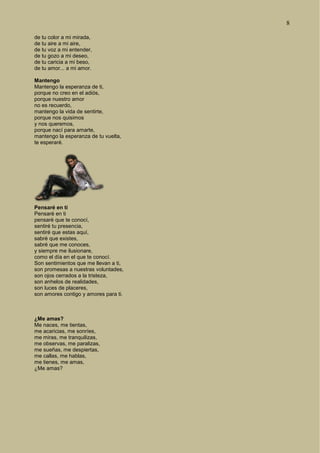 8
de tu color a mi mirada,
de tu aire a mi aire,
de tu voz a mi entender,
de tu gozo a mi deseo,
de tu caricia a mi beso,
de tu amor... a mi amor.
Mantengo
Mantengo la esperanza de ti,
porque no creo en el adiós,
porque nuestro amor
no es recuerdo,
mantengo la vida de sentirte,
porque nos quisimos
y nos queremos,
porque nací para amarte,
mantengo la esperanza de tu vuelta,
te esperaré.
Pensaré en ti
Pensaré en ti
pensaré que te conocí,
sentiré tu presencia,
sentiré que estas aquí,
sabré que existes,
sabré que me conoces,
y siempre me ilusionare,
como el día en el que te conocí.
Son sentimientos que me llevan a ti,
son promesas a nuestras voluntades,
son ojos cerrados a la tristeza,
son anhelos de realidades,
son luces de placeres,
son amores contigo y amores para ti.
¿Me amas?
Me naces, me tientas,
me acaricias, me sonríes,
me miras, me tranquilizas,
me observas, me paralizas,
me sueñas, me despiertas,
me callas, me hablas,
me tienes, me amas,
¿Me amas?
 