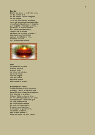 9
Escribo
Escribo con besos en el libro del amor,
me das hambre de ti,
me das infinitas caricias sosegadas,
me das sosiego,
como una niña que reza arrodillada,
como una flor que acaricia mis sentidos,
un sueño en el que tú eres mi despertar,
y mi despertar pertenece a tu mirada,
y tu sonrisa es mi libro del amor,
aquí, dando pena a la tristeza,
diciendo que no existes,
pensando que el mundo no es sin ti,
aquí, susurrando los minutos,
echando al miedo de no verte,
siendo sin ser nada,
aquí, muriéndome viviendo.
Amar
Es posible, es imposible,
amar sin dar nada,
amar sin límite,
dar miedo a la soledad,
dar aire al viento,
retar a la alegría,
retar a la belleza,
es posible amarte,
es imposible no amarte.
Buscando emociones
Corres sigilosa buscando emociones,
yo te sigo, callado, te sigo en la vida,
estoy ahí, como refugio de sensaciones,
tú te detienes, yo te abrazo,
tú besas el aire, yo beso tu alma.
los dos hablamos, hablamos con amor,
nos iremos todos y nada será igual,
las fotos estarán vacías,
los ruidos estarán callados,
los caminos no se andarán,
la luz será oscura y ciega,
la habitación se quedara sin ti,
no estaréis, no estarás,
ellos se irán, también tú,
todos nos iremos y el amor contigo.
 