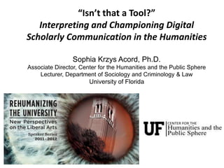 “Isn’t that a Tool?”
   Interpreting and Championing Digital
Scholarly Communication in the Humanities

                Sophia Krzys Acord, Ph.D.
Associate Director, Center for the Humanities and the Public Sphere
    Lecturer, Department of Sociology and Criminology & Law
                       University of Florida
 