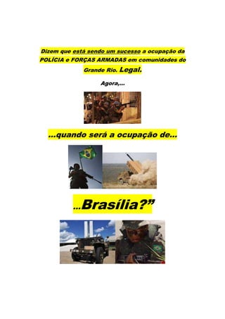 Dizem que está sendo um sucesso a ocupação da
POLÍCIA e FORÇAS ARMADAS em comunidades do
                Grande Rio.   Legal.
                     Agora,...




  ...quando será a ocupação de...




          ...   Brasília?”
 