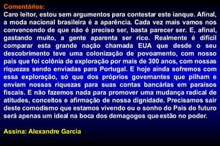 Comentários: Caro leitor, estou sem argumentos para contestar este ianque. Afinal, a moda nacional brasileira é a aparência. Cada vez mais vamos nos convencendo de que não é preciso ser, basta parecer ser. E, afinal, gastando muito, a gente aparenta ser rico. Realmente é difícil comparar esta grande nação chamada EUA que desde o seu descobrimento teve uma colonização de povoamento, com nosso país que foi colônia de exploração por mais de 300 anos, com nossas riquezas sendo enviadas para Portugal. E hoje ainda sofremos com essa exploração, só que dos próprios governantes que pilham e enviam nossas riquezas para suas contas bancárias em paraísos fiscais. E não fazemos nada para promover uma mudança radical de atitudes, conceitos e afirmação de nossa dignidade. Precisamos sair deste comodismo que estamos vivendo ou o sonho do País do futuro será apenas um ideal na boca dos demagogos que estão no poder. Assina: Alexandre Garcia 