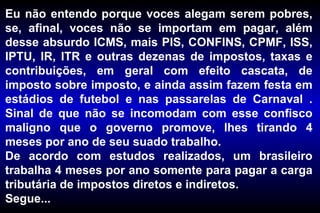 Eu não entendo porque voces alegam serem pobres, se, afinal, voces não se importam em pagar, além desse absurdo ICMS, mais PIS, CONFINS, CPMF, ISS, IPTU, IR, ITR e outras dezenas de impostos, taxas e contribuições, em geral com efeito cascata, de imposto sobre imposto, e ainda assim fazem festa em estádios de futebol e nas passarelas de Carnaval . Sinal de que não se incomodam com esse confisco maligno que o governo promove, lhes tirando 4 meses por ano de seu suado trabalho. De acordo com estudos realizados, um brasileiro trabalha 4 meses por ano somente para pagar a carga tributária de impostos diretos e indiretos.  Segue... 