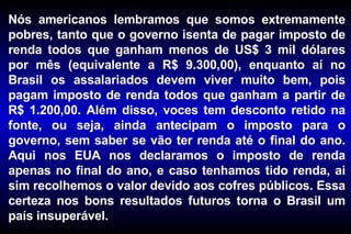 Nós americanos lembramos que somos extremamente pobres, tanto que o governo isenta de pagar imposto de renda todos que ganham menos de US$ 3 mil dólares por mês (equivalente a R$ 9.300,00), enquanto aí no Brasil os assalariados devem viver muito bem, pois pagam imposto de renda todos que ganham a partir de R$ 1.200,00. Além disso, voces tem desconto retido na fonte, ou seja, ainda antecipam o imposto para o governo, sem saber se vão ter renda até o final do ano. Aqui nos EUA nos declaramos o imposto de renda apenas no final do ano, e caso tenhamos tido renda, ai sim recolhemos o valor devido aos cofres públicos. Essa certeza nos bons resultados futuros torna o Brasil um país insuperável. 