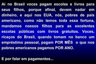 Aí no Brasil voces pagam escolas e livros para seus filhos, porque afinal, devem nadar em dinheiro, e aqui nos EUA, nós, pobres de país americano, como não temos toda essa fortuna, mandamos nossos filhos para as excelentes escolas públicas com livros gratuitos. Voces, ricaços do Brasil, quando tomam no banco um empréstimo pessoal, pagam POR MÊS  o que nos pobres americanos pagamos POR ANO.  E por falar em pagamentos... 