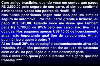 Caro amigo brasileiro, quando voce me contou que pagou R$ 2,500.00 pelo seguro de seu carro, ai sim eu confirmei a minha tese: voces são podres de rico!!!!!!!! Nós nunca poderíamos pagar tudo isso por um simples seguro de automóvel. Por meu carro grande e luxuoso, eu pago US$ 345,00. Quando voce me disse que também paga R$ 1.700,00 de IPVA pelo seu carro, não tive mais dúvidas. Nós pagamos apenas US$ 15,00 de licenciamento anual, não importando qual tipo de veiculo seja. Afinal, quem é rico e quem é pobre ? Aí no Brasil 20% da população economicamente ativa não trabalha. Aqui, não podemos nos dar ao luxo de sustentar além de 4% da população que esta desempregada. Não é mais rico quem pode sustentar mais gente que não trabalha ??? 