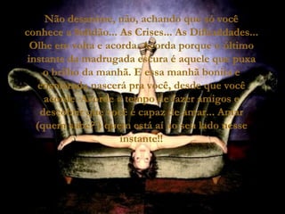 Não desanime, não, achando que só você conhece a Solidão... As Crises... As Dificuldades... Olhe em volta e acorda. Acorda porque o último instante da madrugada escura é aquele que puxa o brilho da manhã. E essa manhã bonita e ensolarada nascerá pra você, desde que você acorde. Acorde a tempo de fazer amigos e descobrir que você é capaz de amar... Amar (quem sabe? ) quem está aí ao seu lado nesse instante!! 