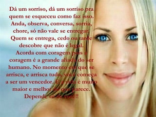 Dá um sorriso, dá um sorriso pra quem se esqueceu como faz isso. Anda, observa, conversa, sorria, chore, só não vale se entregar. Quem se entrega, cedo ou tarde descobre que não é legal. Acorda com coragem pois a coragem é a grande aliada do ser humano. No momento em que se arrisca, e arrisca tudo, você começa a ser um vencedor. E a vida é muito maior e melhor do que parece. Depende só de você!! 