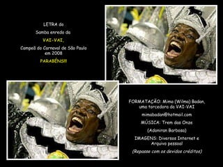 LETRA do Samba enredo da  VAI-VAI, Campeã do Carnaval de São Paulo em 2008 PARABÉNS!!! FORMATAÇÃO: Mima (Wilma) Badan, uma torcedora da VAI-VAI [email_address] MÚSICA: Trem das Onze (Adoniran Barbosa) IMAGENS: Diversos Internet e Arquivo pessoal (Repasse com os devidos créditos) 