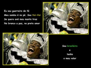 Eu sou guerreiro de fé Meu samba é no pé. Sou  Vai-Vai Se quero axé meu manto traz No branco a paz, no preto amor Sou  brasileiro e tenho o meu valor 